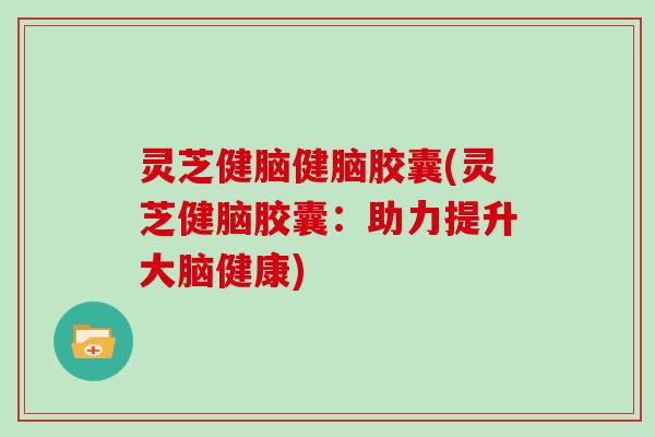 灵芝健脑健脑胶囊(灵芝健脑胶囊：助力提升大脑健康)