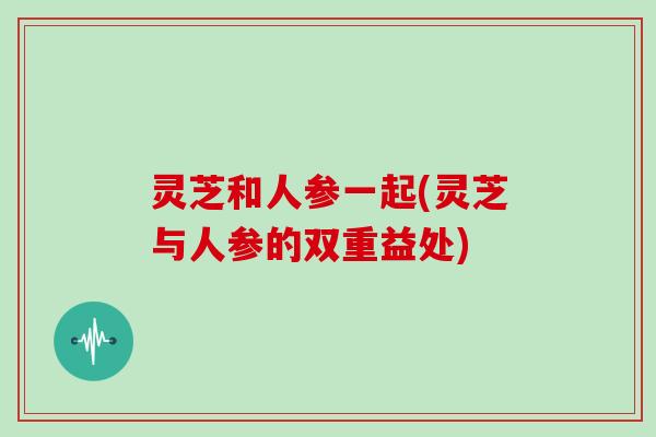 灵芝和人参一起(灵芝与人参的双重益处)