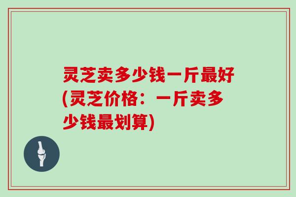灵芝卖多少钱一斤最好(灵芝价格:一斤卖多少钱最划算)