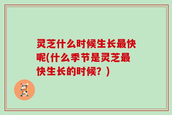 灵芝什么时候生长最快呢(什么季节是灵芝最快生长的时候?)