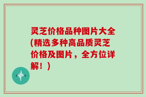 灵芝价格品种图片大全(精选多种高品质灵芝价格及图片,全方位详解!)