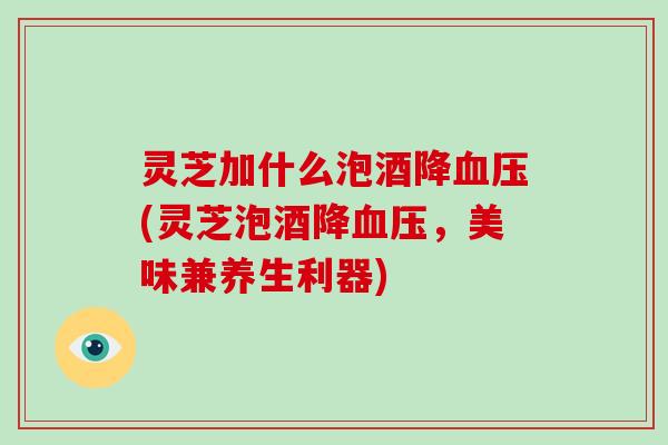 灵芝加什么泡酒降血压(灵芝泡酒降血压,美味兼养生利器)