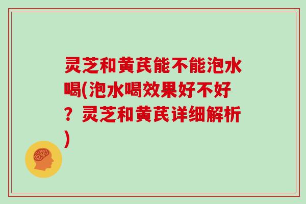 灵芝和黄芪能不能泡水喝(泡水喝效果好不好?灵芝和黄芪详细解析)