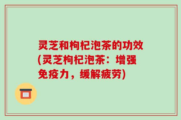 灵芝和枸杞泡茶的功效(灵芝枸杞泡茶：增强免疫力，缓解疲劳)