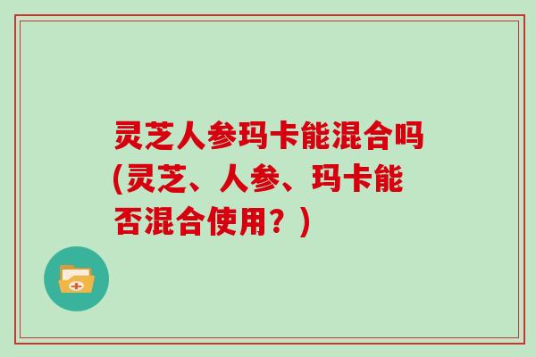 灵芝人参玛卡能混合吗(灵芝、人参、玛卡能否混合使用?)