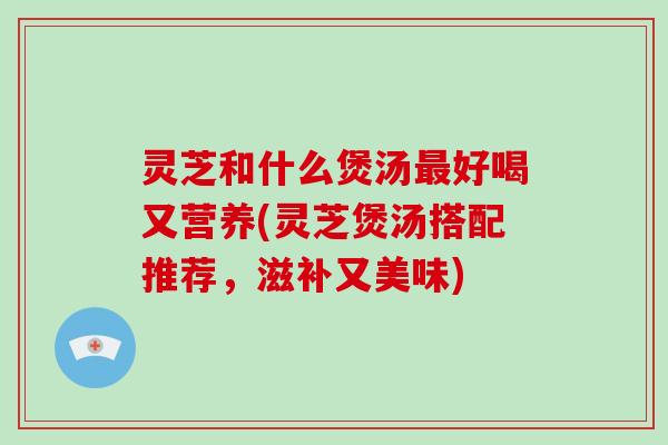 灵芝和什么煲汤最好喝又营养(灵芝煲汤搭配推荐,滋补又美味)