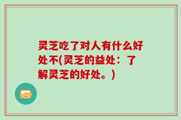 灵芝吃了对人有什么好处不(灵芝的益处:了解灵芝的好处。)