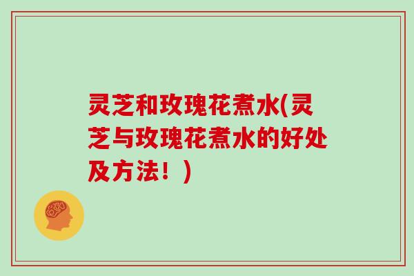 灵芝和玫瑰花煮水(灵芝与玫瑰花煮水的好处及方法!)