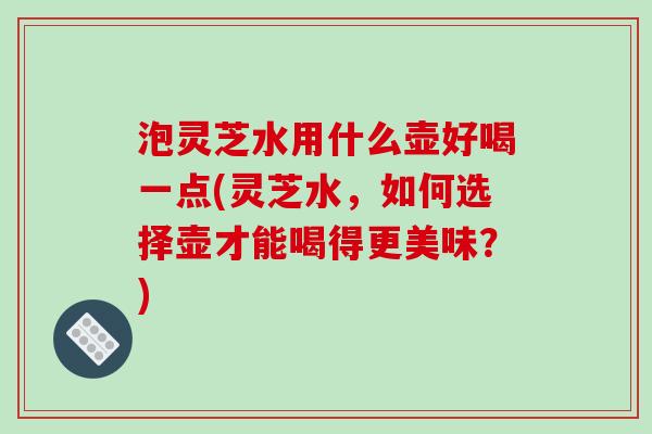 泡灵芝水用什么壶好喝一点(灵芝水，如何选择壶才能喝得更美味？)