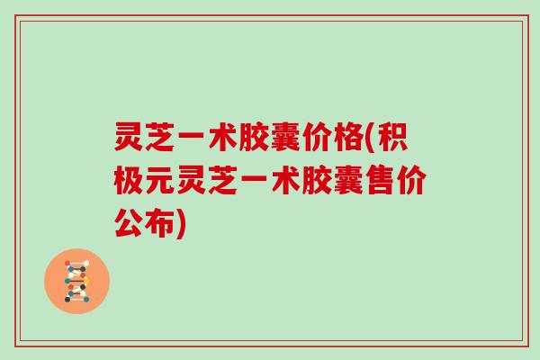 灵芝一术胶囊价格(积极元灵芝一术胶囊售价公布)