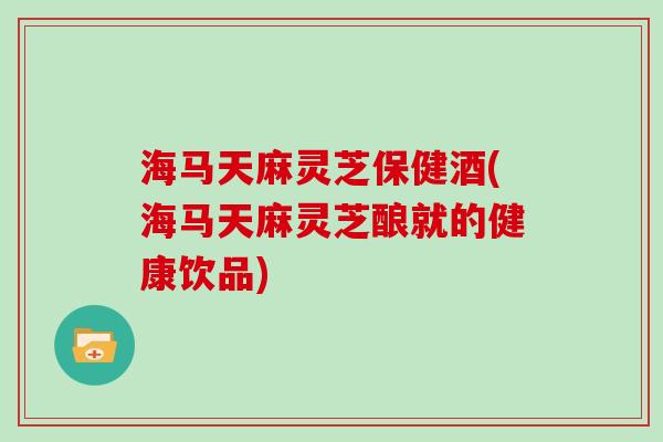 海马天麻灵芝保健酒(海马天麻灵芝酿就的健康饮品)