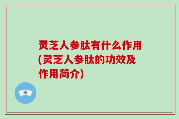 灵芝人参肽有什么作用(灵芝人参肽的功效及作用简介)