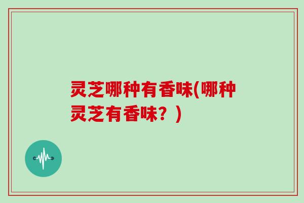 灵芝哪种有香味(哪种灵芝有香味?)