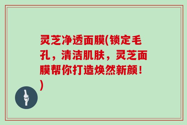 灵芝净透面膜(锁定毛孔，清洁肌肤，灵芝面膜帮你打造焕然新颜！)