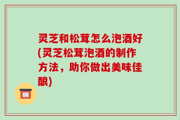 灵芝和松茸怎么泡酒好(灵芝松茸泡酒的制作方法，助你做出美味佳酿)
