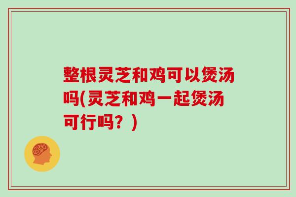 整根灵芝和鸡可以煲汤吗(灵芝和鸡一起煲汤可行吗?)