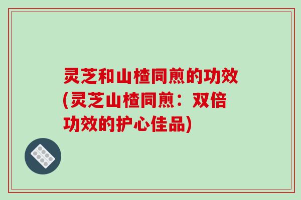 灵芝和山楂同煎的功效(灵芝山楂同煎：双倍功效的护心佳品)