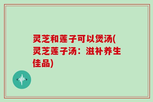 灵芝和莲子可以煲汤(灵芝莲子汤:滋补养生佳品)