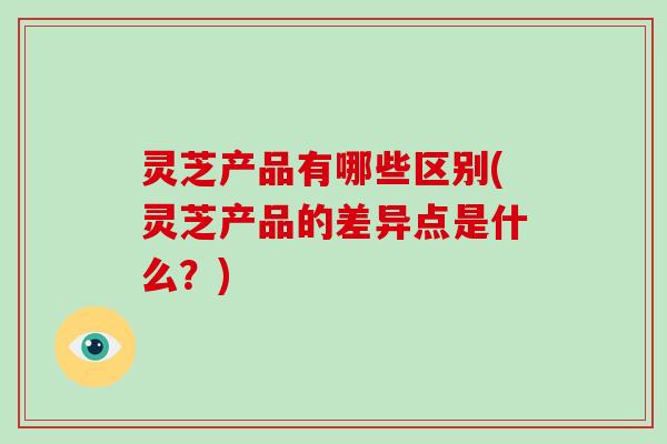 灵芝产品有哪些区别(灵芝产品的差异点是什么?)