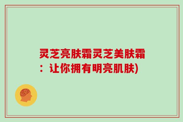 灵芝亮肤霜灵芝美肤霜:让你拥有明亮肌肤)