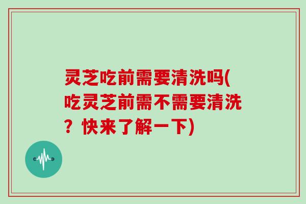 灵芝吃前需要清洗吗(吃灵芝前需不需要清洗?快来了解一下)