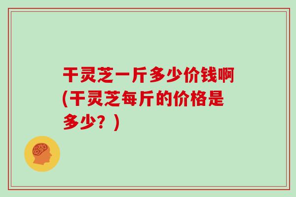 干灵芝一斤多少价钱啊(干灵芝每斤的价格是多少？)