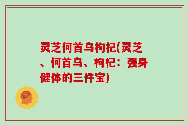 灵芝何首乌枸杞(灵芝、何首乌、枸杞：强身健体的三件宝)