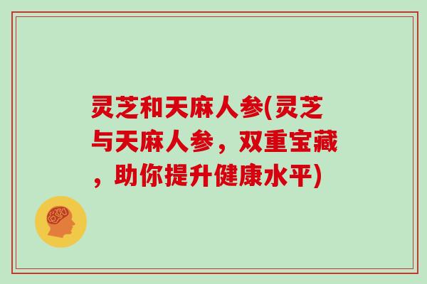 灵芝和天麻人参(灵芝与天麻人参，双重宝藏，助你提升健康水平)