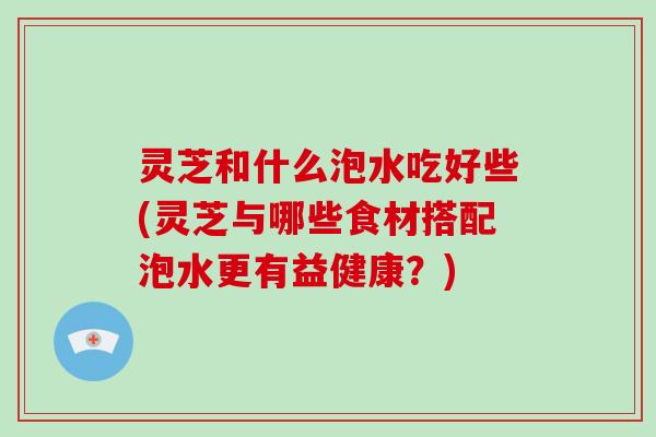 灵芝和什么泡水吃好些(灵芝与哪些食材搭配泡水更有益健康?)