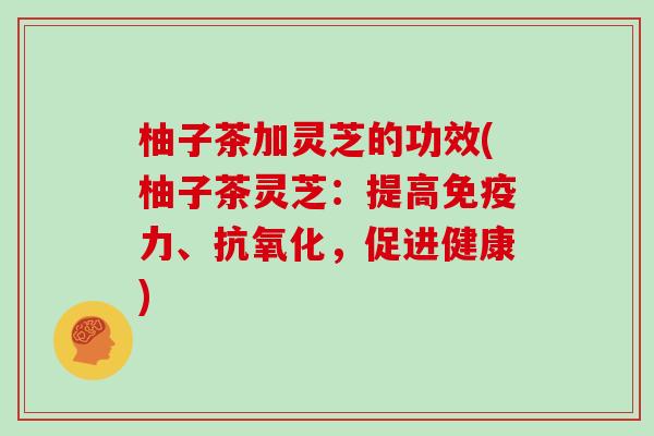 柚子茶加灵芝的功效(柚子茶灵芝:提高免疫力、抗氧化,促进健康)