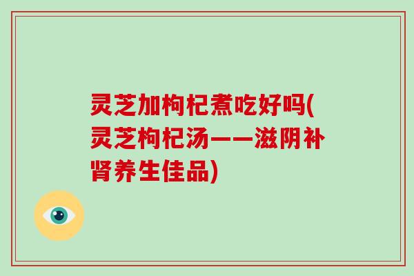 灵芝加枸杞煮吃好吗(灵芝枸杞汤——滋阴补肾养生佳品)