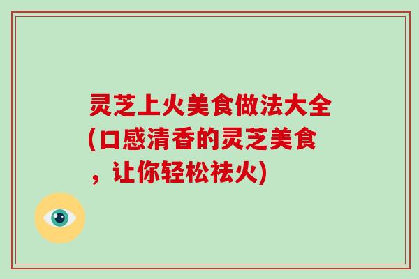 灵芝上火美食做法大全(口感清香的灵芝美食，让你轻松祛火)
