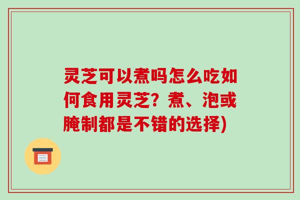 灵芝可以煮吗怎么吃如何食用灵芝？煮、泡或腌制都是不错的选择)