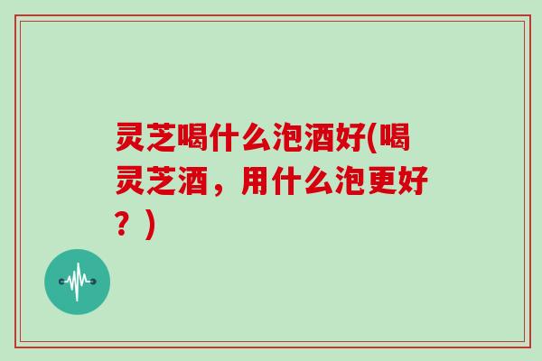 灵芝喝什么泡酒好(喝灵芝酒，用什么泡更好？)