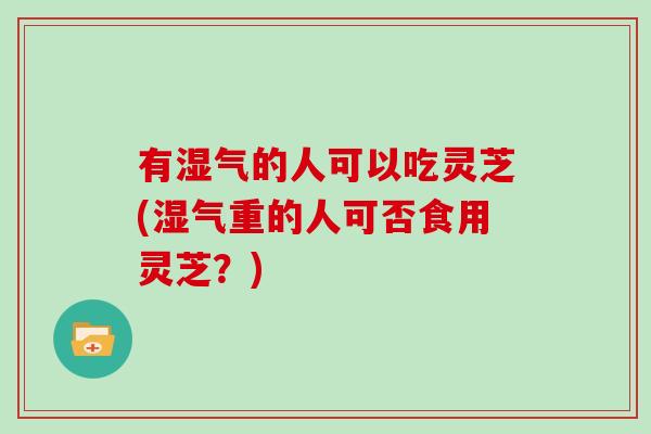 有湿气的人可以吃灵芝(湿气重的人可否食用灵芝?)