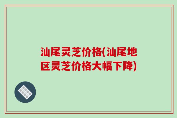 汕尾灵芝价格(汕尾地区灵芝价格大幅下降)