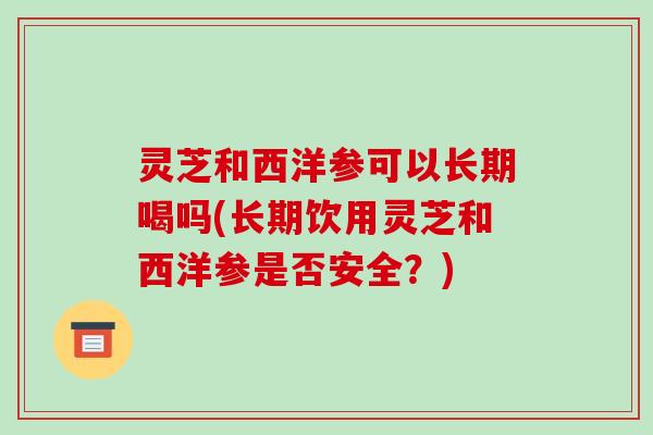 灵芝和西洋参可以长期喝吗(长期饮用灵芝和西洋参是否安全？)