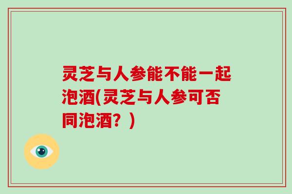 灵芝与人参能不能一起泡酒(灵芝与人参可否同泡酒?)