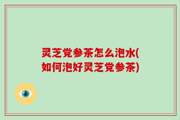 灵芝党参茶怎么泡水(如何泡好灵芝党参茶)