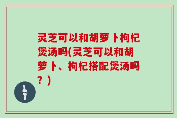灵芝可以和胡萝卜枸杞煲汤吗(灵芝可以和胡萝卜、枸杞搭配煲汤吗?)