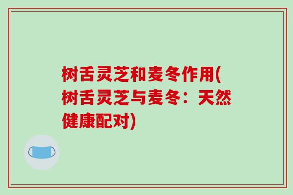 树舌灵芝和麦冬作用(树舌灵芝与麦冬:天然健康配对)