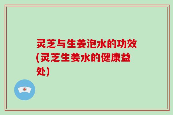 灵芝与生姜泡水的功效(灵芝生姜水的健康益处)