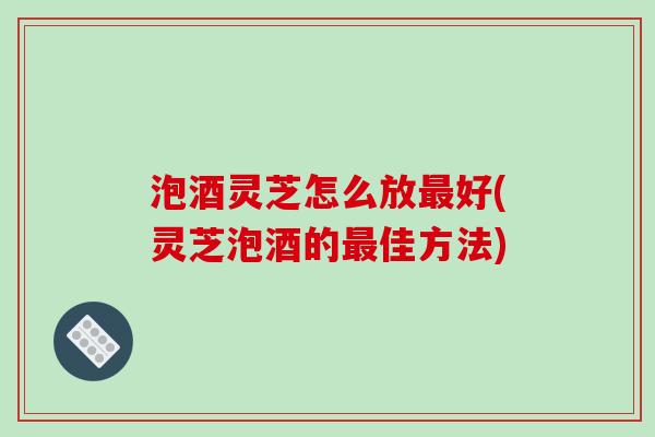 泡酒灵芝怎么放最好(灵芝泡酒的最佳方法)