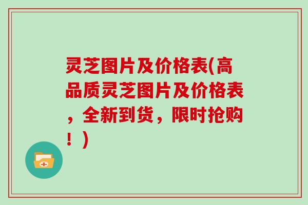 灵芝图片及价格表(高品质灵芝图片及价格表,全新到货,限时抢购!)
