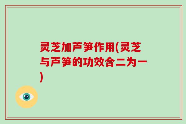 灵芝加芦笋作用(灵芝与芦笋的功效合二为一)