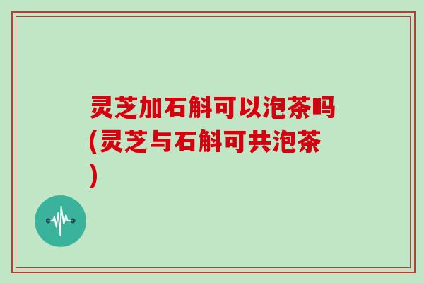 灵芝加石斛可以泡茶吗(灵芝与石斛可共泡茶)