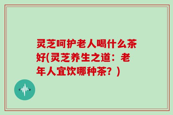 灵芝呵护老人喝什么茶好(灵芝养生之道：老年人宜饮哪种茶？)