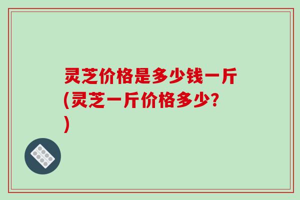 灵芝价格是多少钱一斤(灵芝一斤价格多少？)