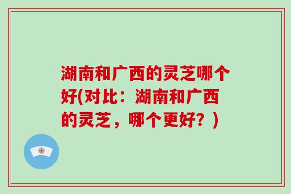 湖南和广西的灵芝哪个好(对比：湖南和广西的灵芝，哪个更好？)