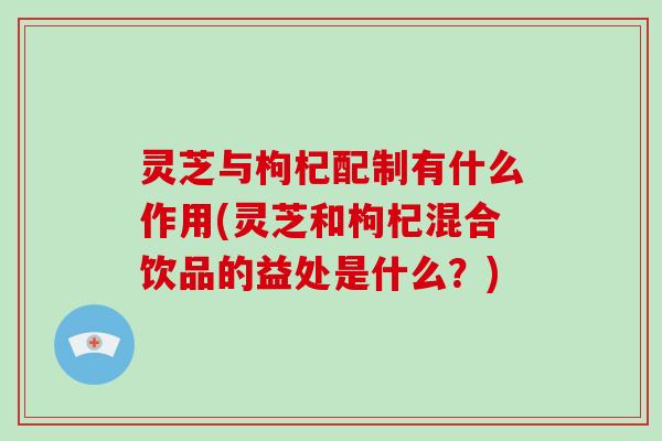灵芝与枸杞配制有什么作用(灵芝和枸杞混合饮品的益处是什么？)